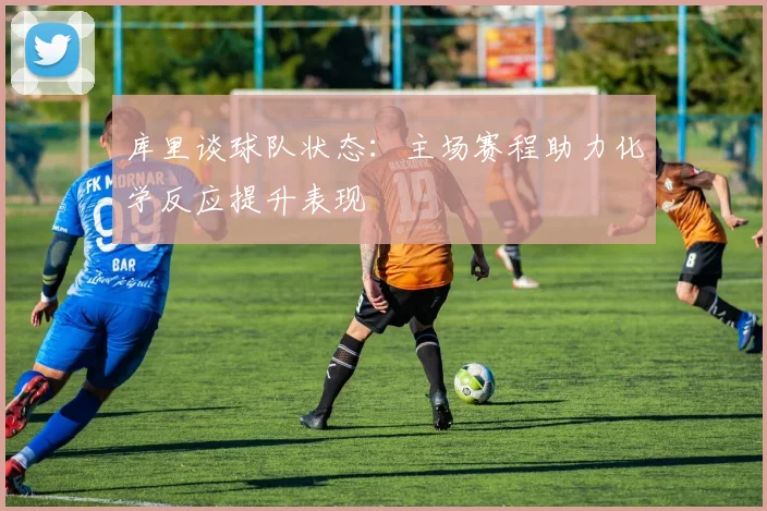 库里谈球队状态：主场赛程助力化学反应提升表现