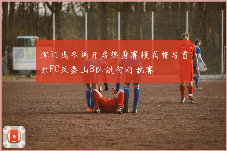津门虎冬训开启热身赛模式将与首尔FC及泰山B队进行对抗赛