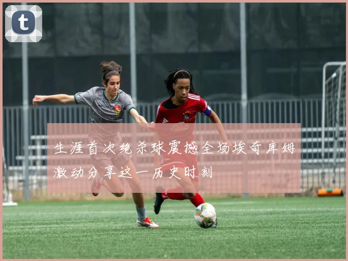 生涯首次绝杀球震撼全场埃奇库姆激动分享这一历史时刻