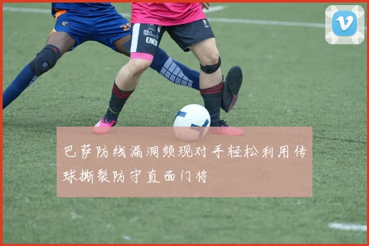 巴萨防线漏洞频现对手轻松利用传球撕裂防守直面门将