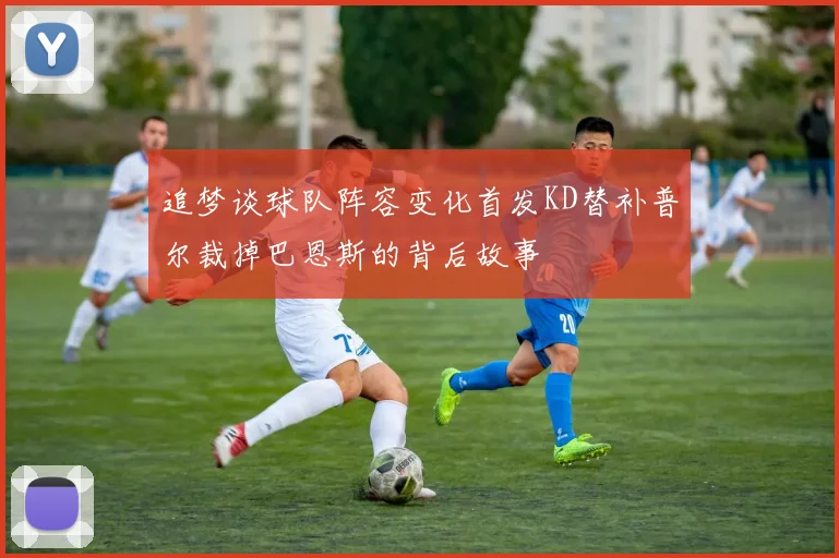 追梦谈球队阵容变化首发KD替补普尔裁掉巴恩斯的背后故事