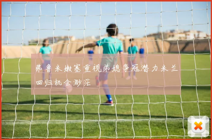 弗鲁米嫩塞重视弟媳争冠潜力米兰回归机会渺茫