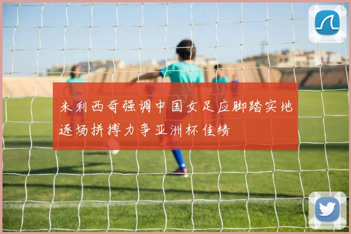 米利西奇强调中国女足应脚踏实地逐场拼搏力争亚洲杯佳绩