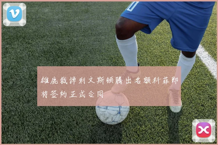 雄鹿裁掉利文斯顿腾出名额科菲即将签约正式合同