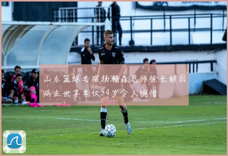 山东篮球名宿杨瀚森恩师徐长锁因病去世享年仅54岁令人惋惜
