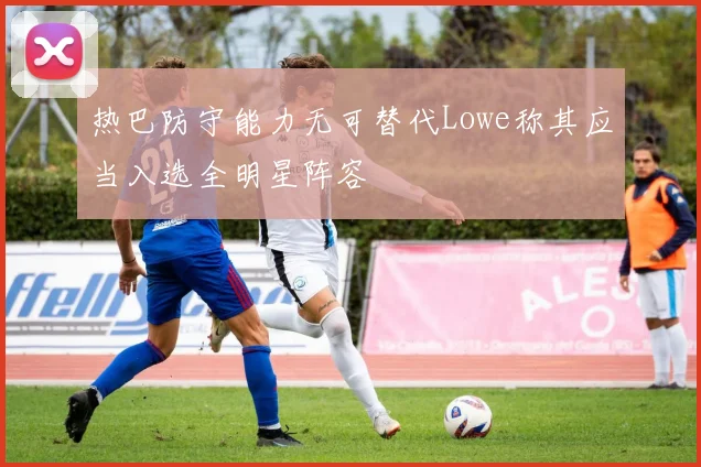 热巴防守能力无可替代Lowe称其应当入选全明星阵容