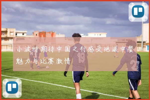 小波特期待中国之行感受地道中餐魅力与比赛激情
