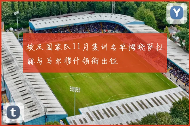 埃及国家队11月集训名单揭晓萨拉赫与马尔穆什领衔出征