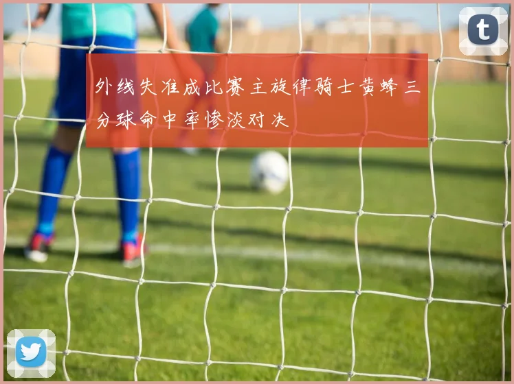 外线失准成比赛主旋律骑士黄蜂三分球命中率惨淡对决