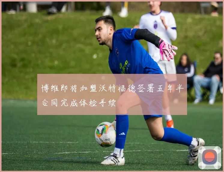 博维即将加盟沃特福德签署五年半合同完成体检手续