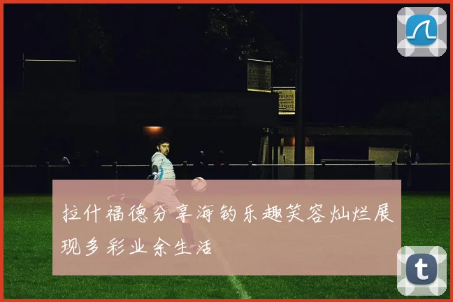 拉什福德分享海钓乐趣笑容灿烂展现多彩业余生活