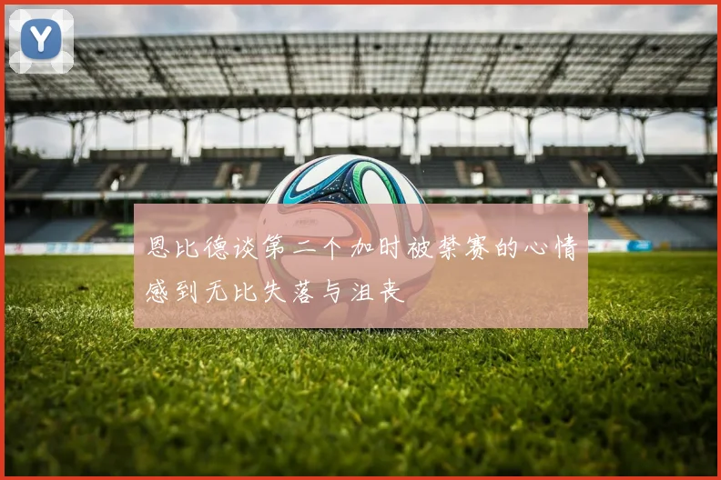 恩比德谈第二个加时被禁赛的心情感到无比失落与沮丧
