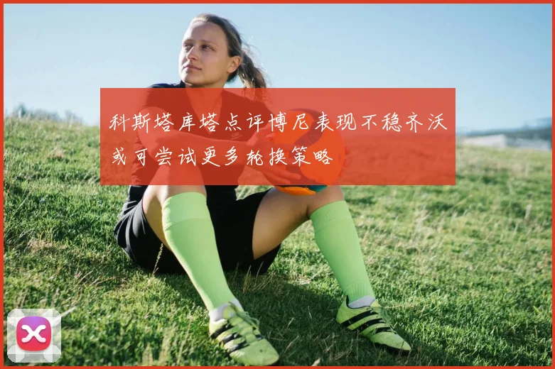 科斯塔库塔点评博尼表现不稳齐沃或可尝试更多轮换策略