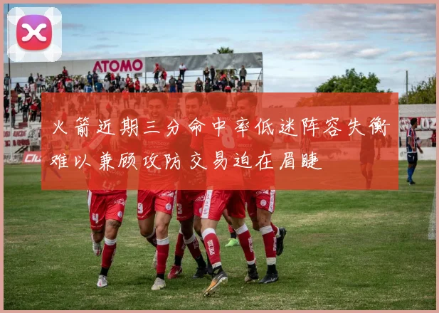 火箭近期三分命中率低迷阵容失衡难以兼顾攻防交易迫在眉睫