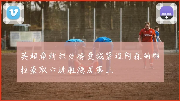 英超最新积分榜曼城紧追阿森纳维拉豪取六连胜稳居第三