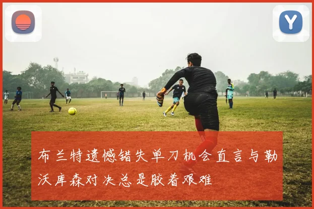 布兰特遗憾错失单刀机会直言与勒沃库森对决总是胶着艰难