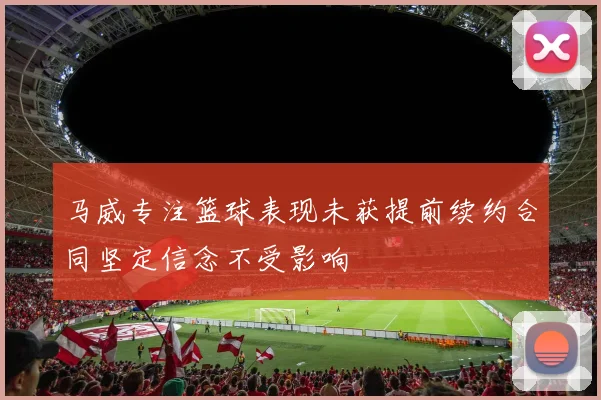 马威专注篮球表现未获提前续约合同坚定信念不受影响