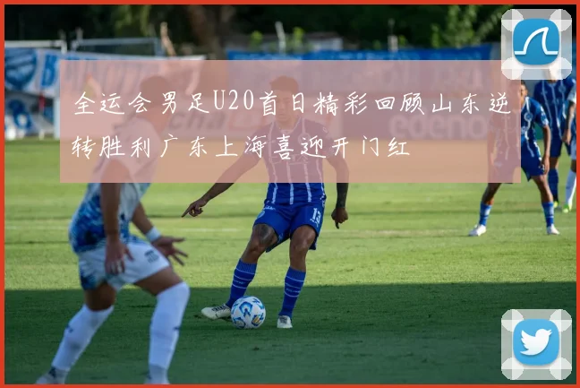 全运会男足U20首日精彩回顾山东逆转胜利广东上海喜迎开门红