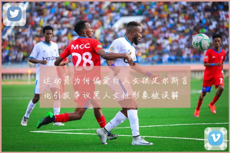 运动员为何偏爱白人女孩皮尔斯言论引发争议黑人女性形象被误解
