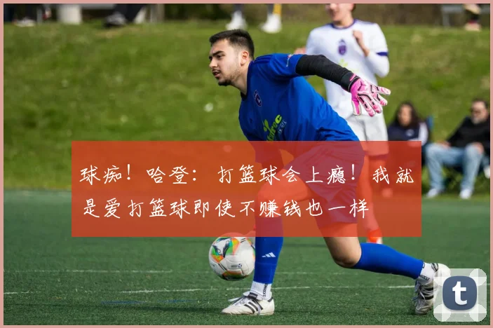 球痴！哈登：打篮球会上瘾！我就是爱打篮球即使不赚钱也一样