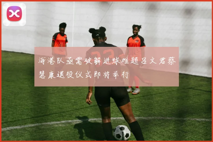 海港队亟需破解进球难题吕文君蔡慧康退役仪式即将举行