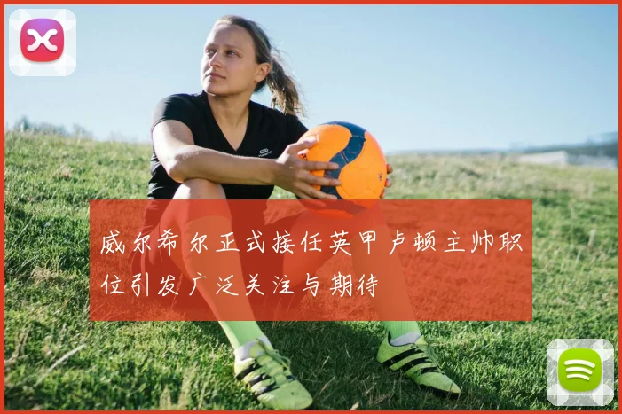 威尔希尔正式接任英甲卢顿主帅职位引发广泛关注与期待