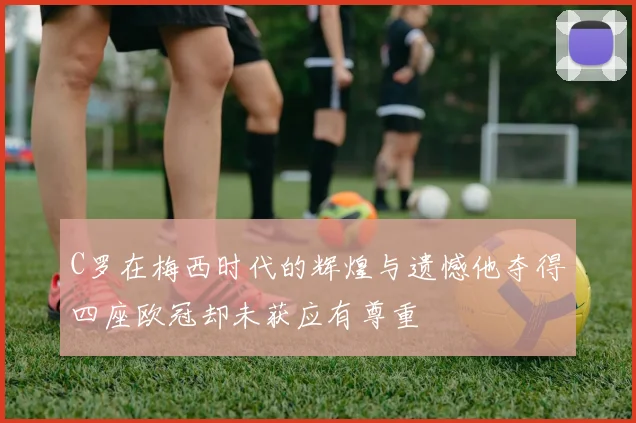 C罗在梅西时代的辉煌与遗憾他夺得四座欧冠却未获应有尊重