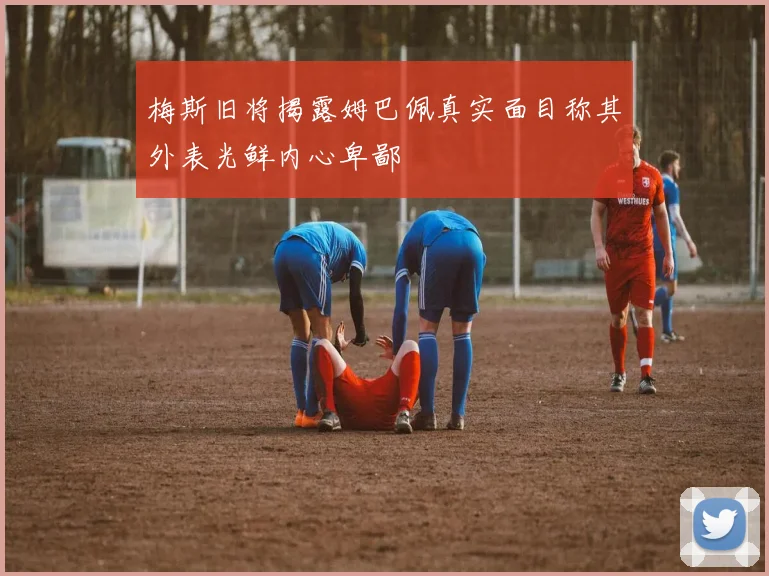 梅斯旧将揭露姆巴佩真实面目称其外表光鲜内心卑鄙