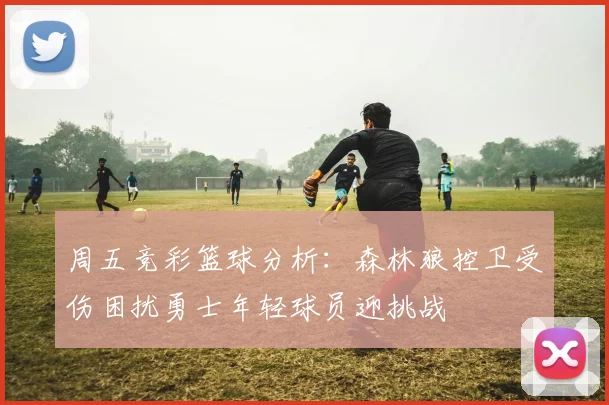 周五竞彩篮球分析：森林狼控卫受伤困扰勇士年轻球员迎挑战