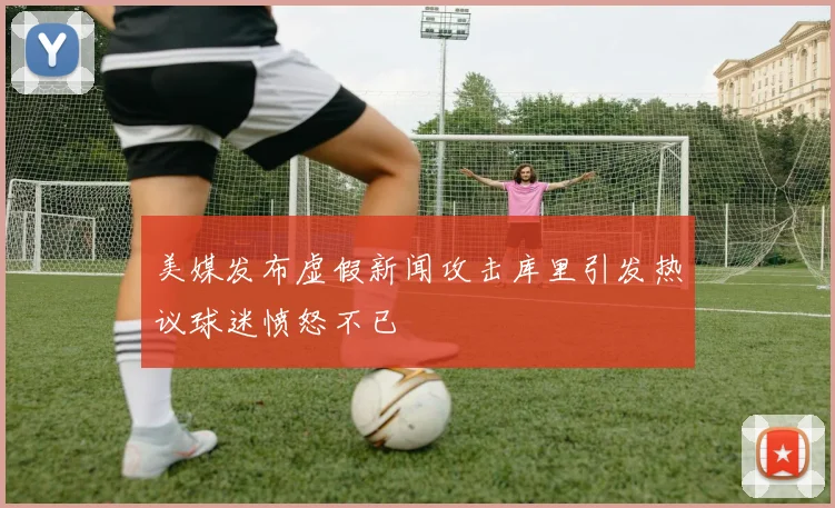 美媒发布虚假新闻攻击库里引发热议球迷愤怒不已
