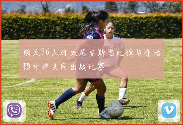 明天76人对决尼克斯恩比德与乔治预计将共同出战比赛