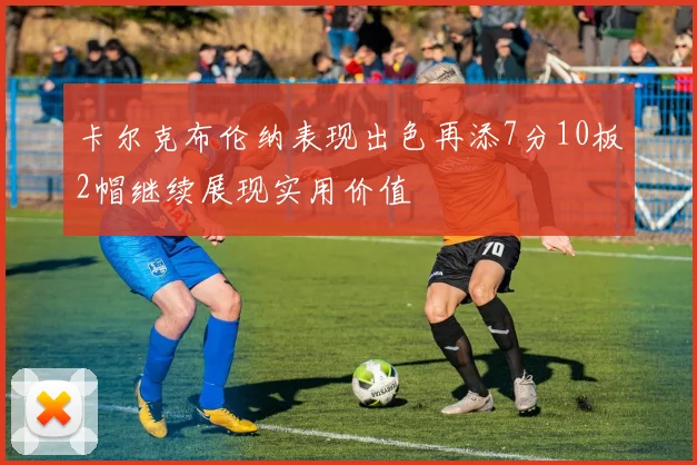 卡尔克布伦纳表现出色再添7分10板2帽继续展现实用价值