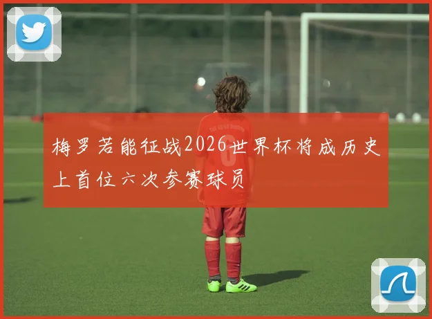 梅罗若能征战2026世界杯将成历史上首位六次参赛球员