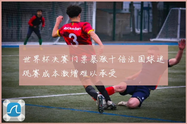 世界杯决赛门票暴涨十倍法国球迷观赛成本激增难以承受