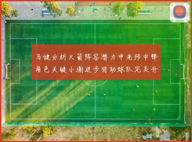 马健分析火箭阵容潜力申老师中锋角色关键小谢进步将助球队完美升级