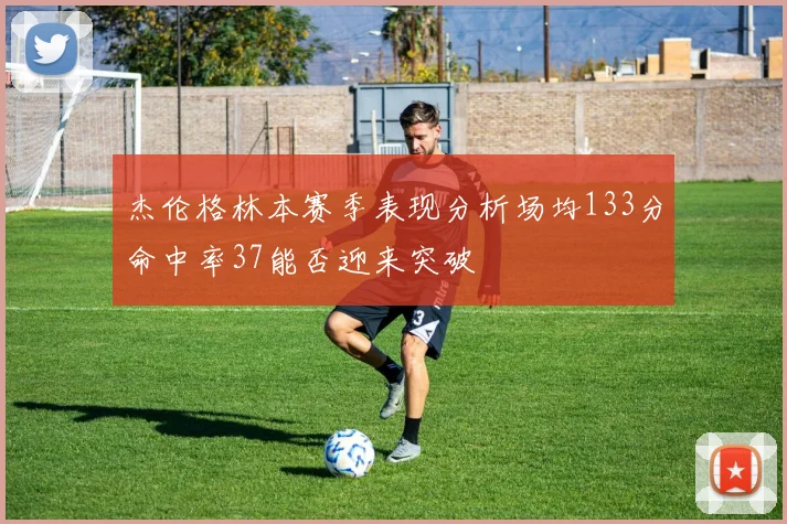 杰伦格林本赛季表现分析场均133分命中率37能否迎来突破