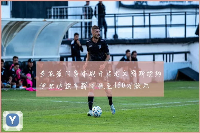多家豪门争夺战开启尤文图斯续约伊尔迪兹年薪将涨至450万欧元