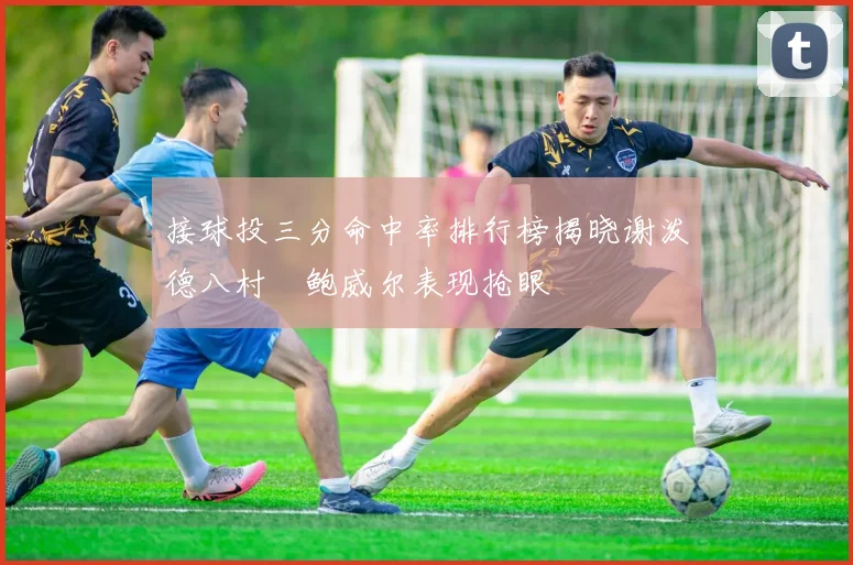 接球投三分命中率排行榜揭晓谢泼德八村塁鲍威尔表现抢眼