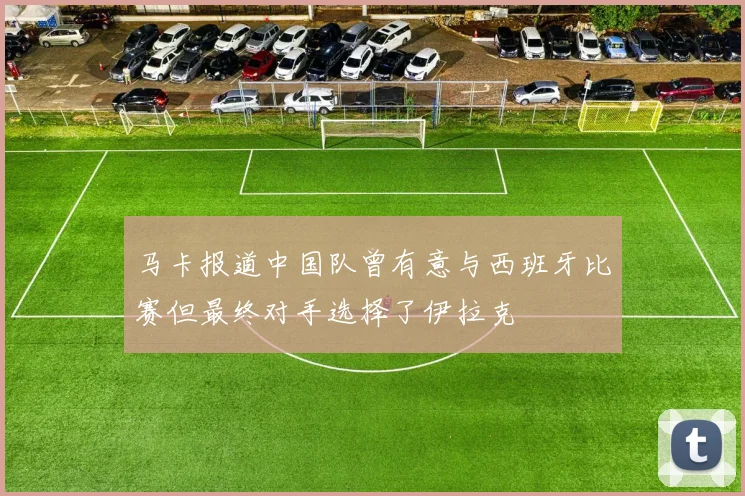 马卡报道中国队曾有意与西班牙比赛但最终对手选择了伊拉克