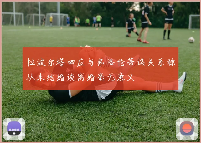 拉波尔塔回应与弗洛伦蒂诺关系称从未结婚谈离婚毫无意义