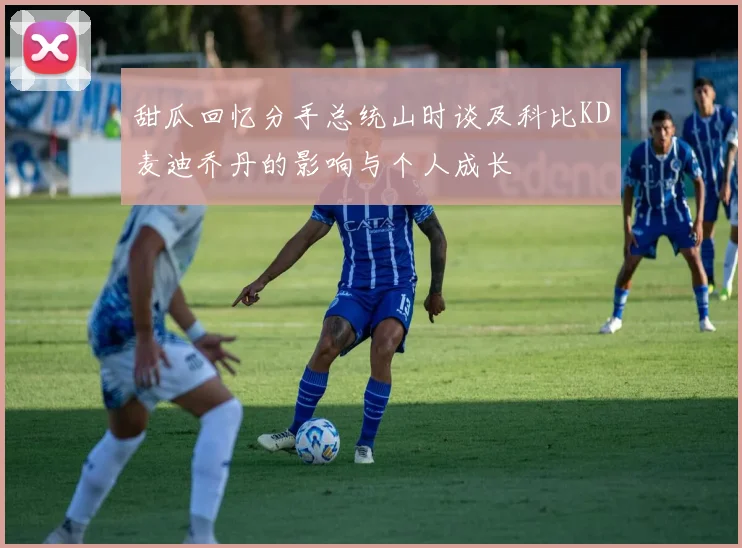 甜瓜回忆分手总统山时谈及科比KD麦迪乔丹的影响与个人成长