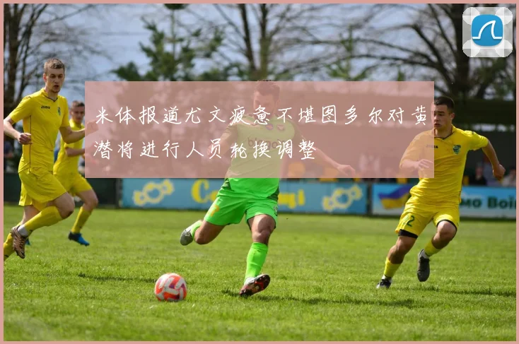 米体报道尤文疲惫不堪图多尔对黄潜将进行人员轮换调整